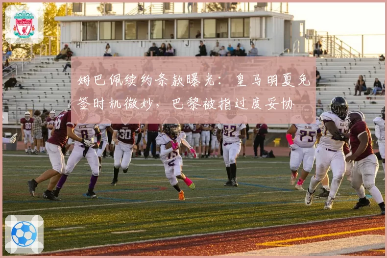姆巴佩续约条款曝光：皇马明夏免签时机微妙，巴黎被指过度妥协