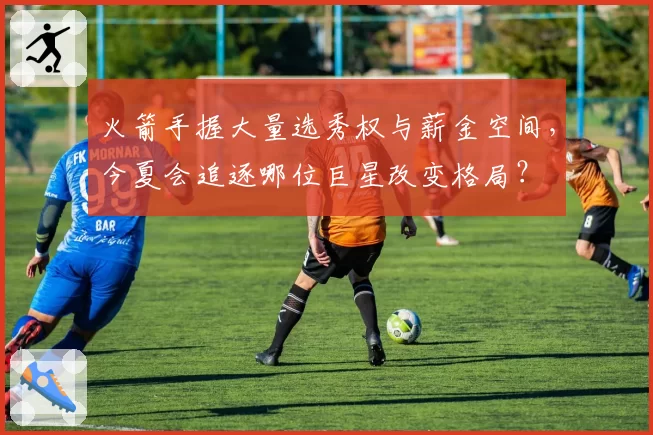 火箭手握大量选秀权与薪金空间，今夏会追逐哪位巨星改变格局？