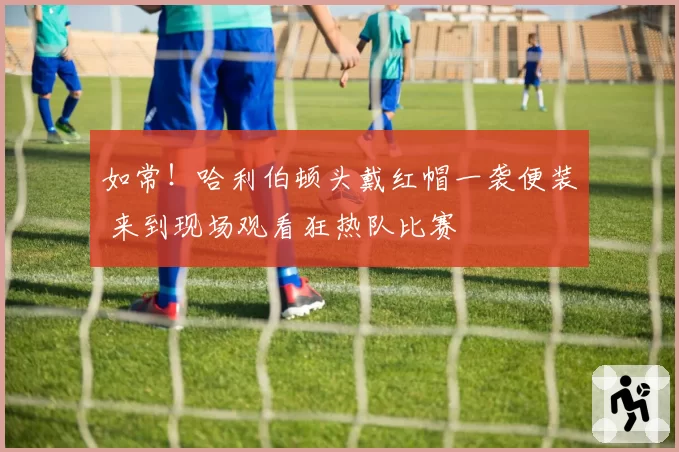 如常！哈利伯顿头戴红帽一袭便装 来到现场观看狂热队比赛