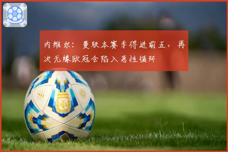 内维尔:曼联本赛季得进前五,再次无缘欧冠会陷入恶性循环