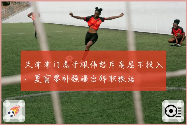 天津津门虎于根伟怒斥高层不投入,夏窗零补强逼出辞职狠话