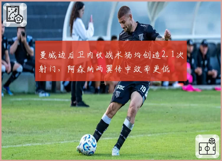 曼城边后卫内收战术场均创造2.1次射门，阿森纳两翼传中效率更低