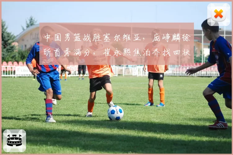 中国男篮战胜塞尔维亚，庞峥麟徐昕首秀满分，崔永熙焦泊乔找回状态，塞尔维亚主帅盛赞中国男篮小将