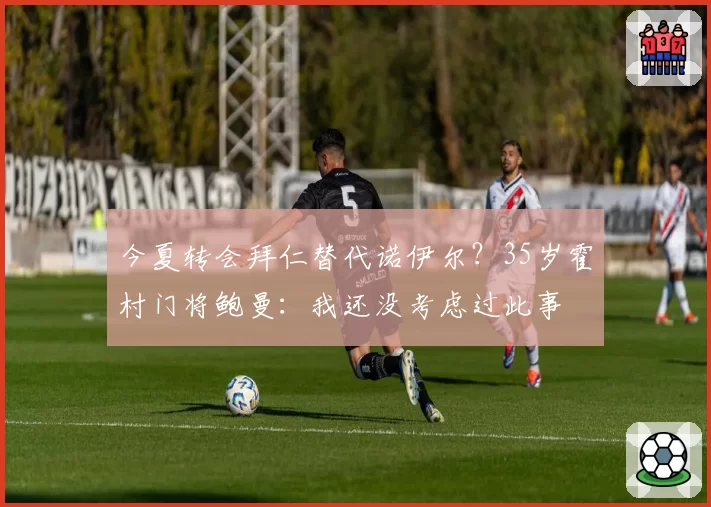 今夏转会拜仁替代诺伊尔？35岁霍村门将鲍曼：我还没考虑过此事
