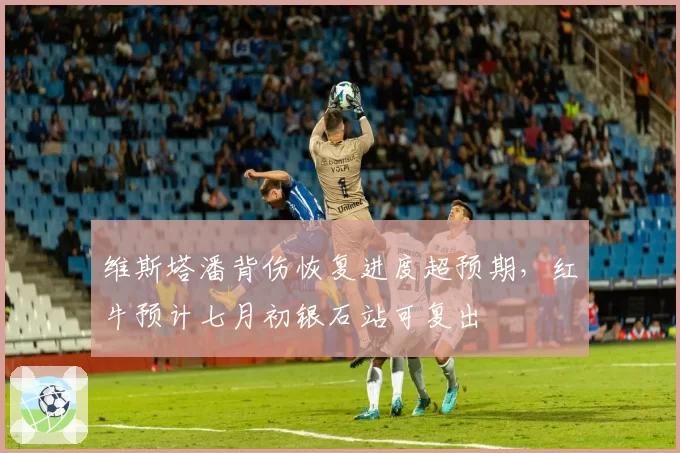 维斯塔潘背伤恢复进度超预期,红牛预计七月初银石站可复出
