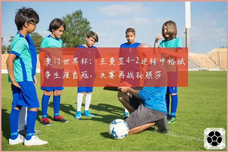 澳门世界杯：王曼昱4-2逆转申裕斌争生涯首冠，决赛再战孙颖莎