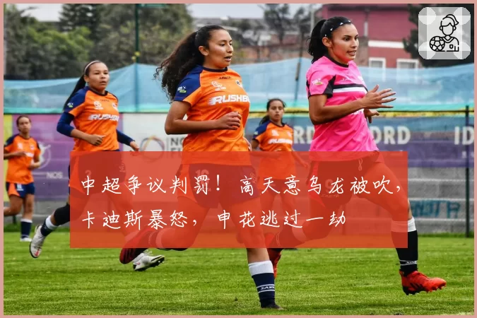 中超争议判罚!高天意乌龙被吹,卡迪斯暴怒,申花逃过一劫