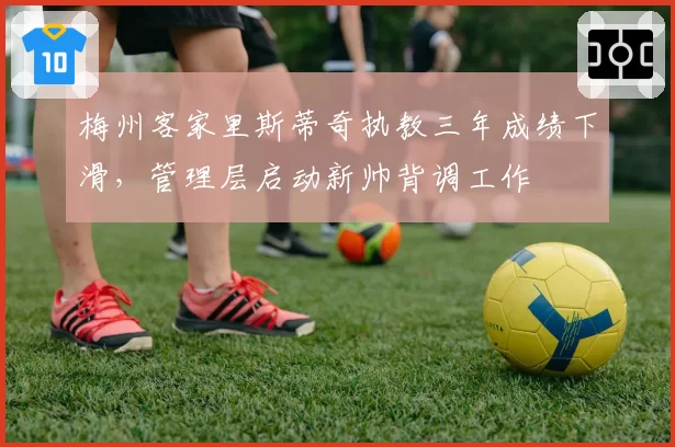 梅州客家里斯蒂奇执教三年成绩下滑，管理层启动新帅背调工作