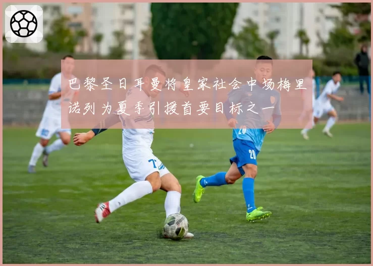 巴黎圣日耳曼将皇家社会中场梅里诺列为夏季引援首要目标之一