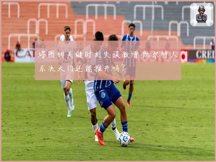 塔图姆关键时刻失误激增 凯尔特人东决大门还能推开吗?