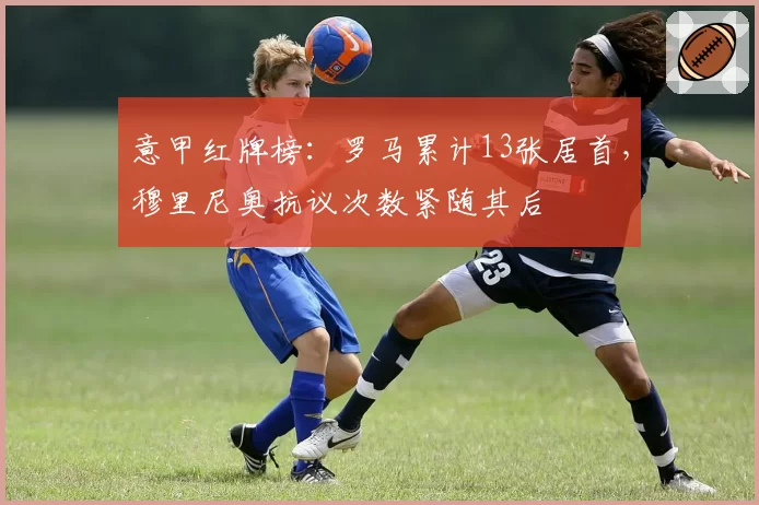 意甲红牌榜：罗马累计13张居首，穆里尼奥抗议次数紧随其后