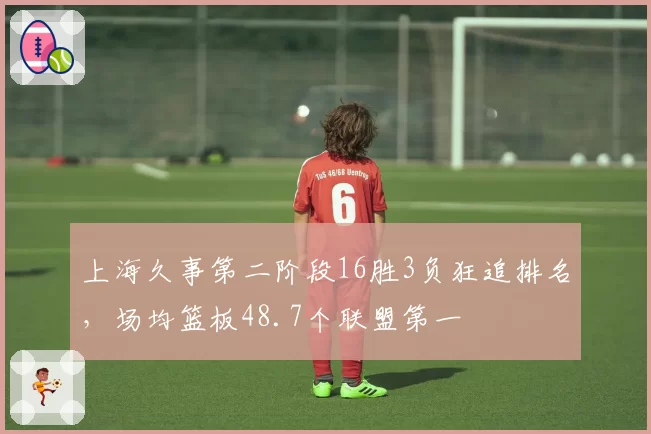 上海久事第二阶段16胜3负狂追排名，场均篮板48.7个联盟第一