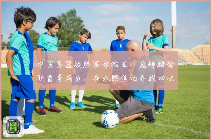 中国男篮战胜塞尔维亚，庞峥麟徐昕首秀满分，崔永熙焦泊乔找回状态，塞尔维亚主帅盛赞中国男篮小将
