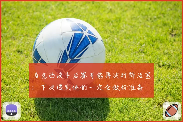 马克西谈季后赛可能再次对阵活塞：下次遇到他们一定会做好准备