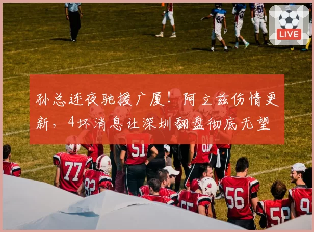 孙总连夜驰援广厦！阿立兹伤情更新，4坏消息让深圳翻盘彻底无望