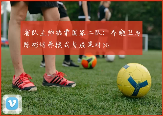 省队主帅执掌国家二队：乔晓卫与陈彬培养模式与成果对比