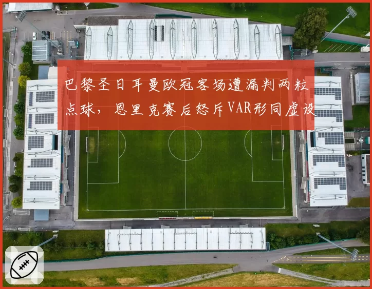 巴黎圣日耳曼欧冠客场遭漏判两粒点球,恩里克赛后怒斥VAR形同虚设