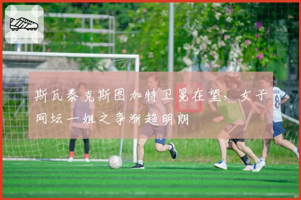 斯瓦泰克斯图加特卫冕在望，女子网坛一姐之争渐趋明朗