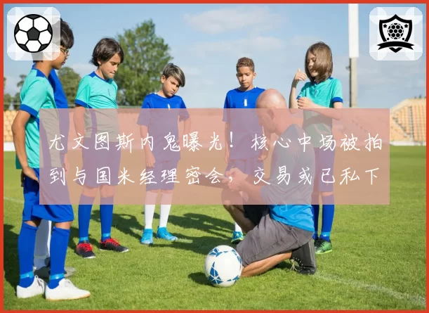 尤文图斯内鬼曝光！核心中场被拍到与国米经理密会，交易或已私下达成