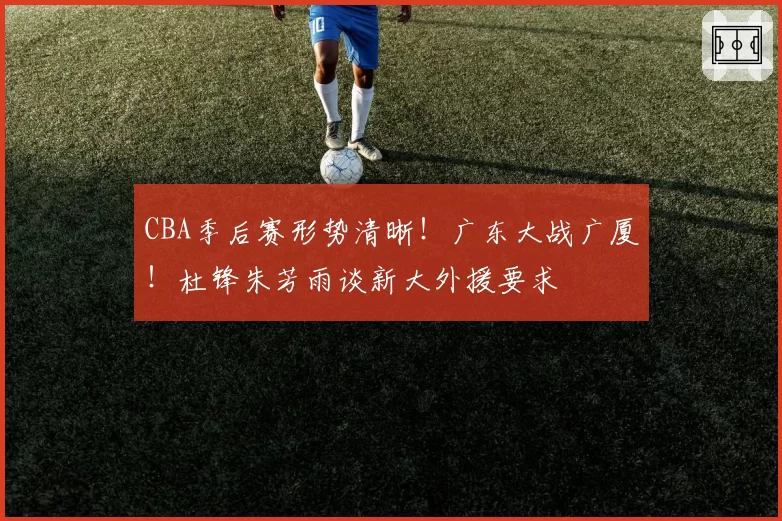 CBA季后赛形势清晰！广东大战广厦！杜锋朱芳雨谈新大外援要求