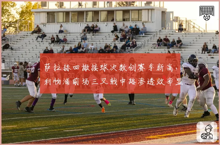 萨拉赫回撤接球次数创赛季新高,利物浦前场三叉戟中路渗透效率显著提升