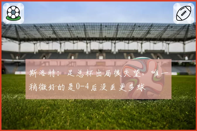斯洛特：足总杯出局很失望，唯一稍微好的是0-4后没丢更多球