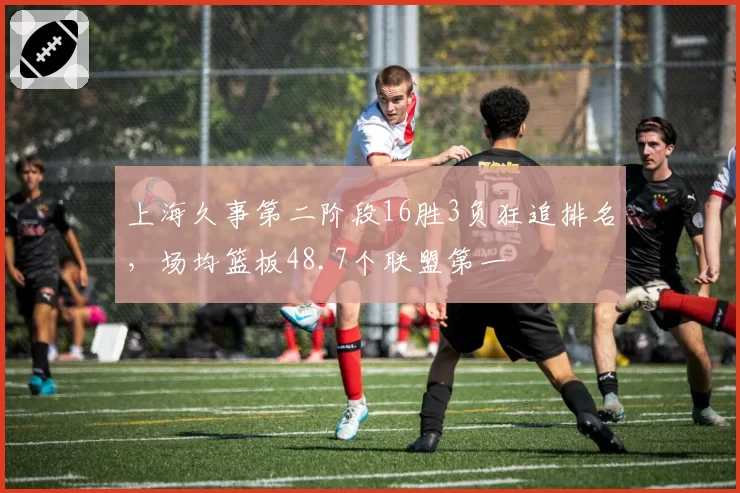 上海久事第二阶段16胜3负狂追排名，场均篮板48.7个联盟第一