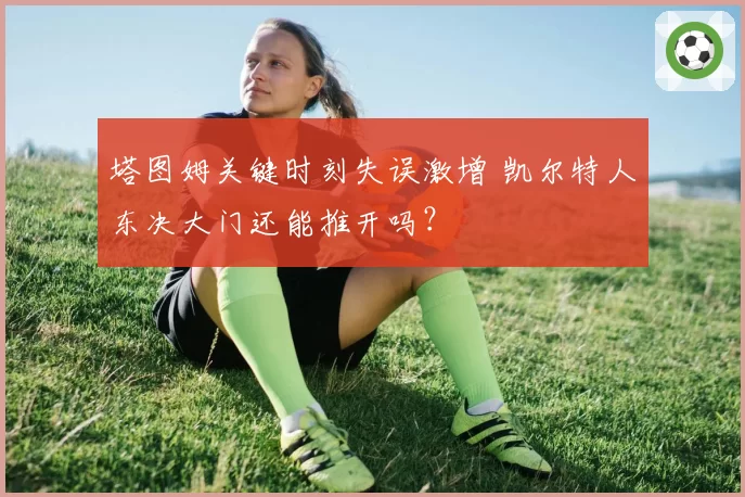塔图姆关键时刻失误激增 凯尔特人东决大门还能推开吗?