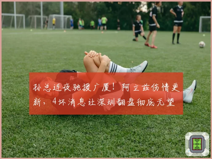 孙总连夜驰援广厦！阿立兹伤情更新，4坏消息让深圳翻盘彻底无望