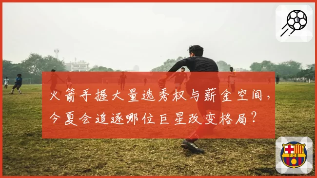 火箭手握大量选秀权与薪金空间，今夏会追逐哪位巨星改变格局？