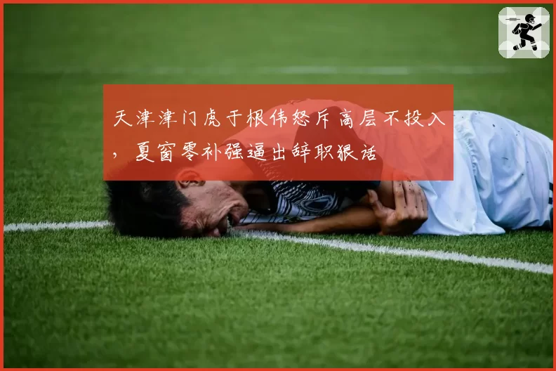 天津津门虎于根伟怒斥高层不投入,夏窗零补强逼出辞职狠话