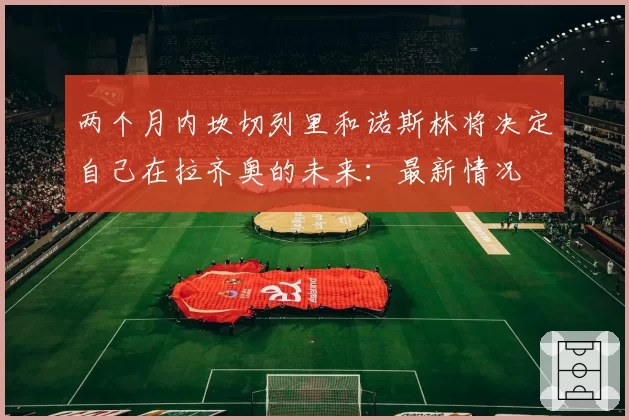 两个月内坎切列里和诺斯林将决定自己在拉齐奥的未来：最新情况