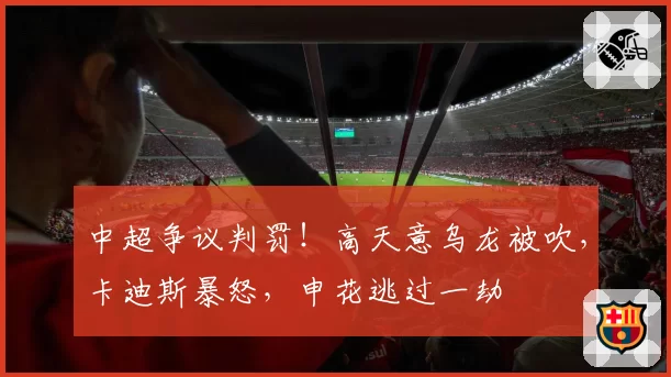 中超争议判罚!高天意乌龙被吹,卡迪斯暴怒,申花逃过一劫