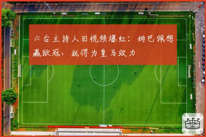 六台主持人旧视频爆红：姆巴佩想赢欧冠，就得为皇马效力