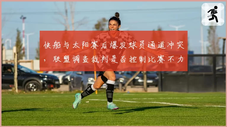 快船与太阳赛后爆发球员通道冲突，联盟调查裁判是否控制比赛不力