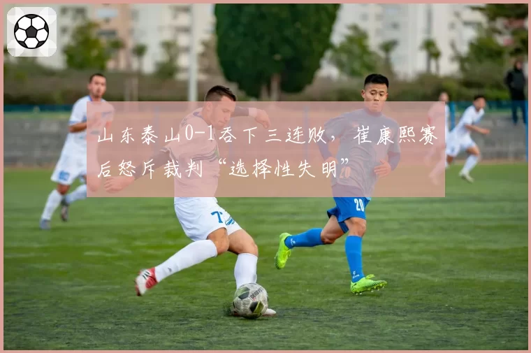 山东泰山0-1吞下三连败,崔康熙赛后怒斥裁判“选择性失明”