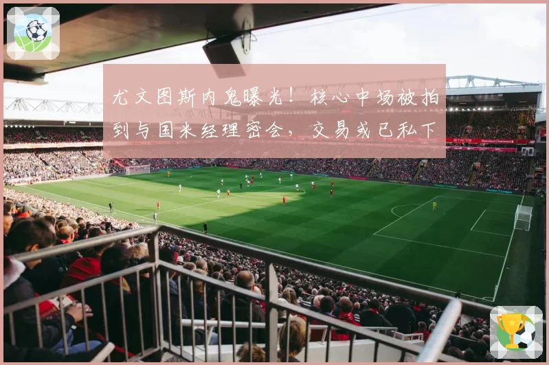 尤文图斯内鬼曝光！核心中场被拍到与国米经理密会，交易或已私下达成