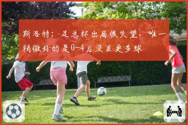 斯洛特：足总杯出局很失望，唯一稍微好的是0-4后没丢更多球
