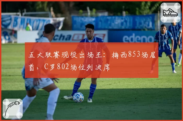 五大联赛现役出场王：梅西853场居首，C罗802场位列次席
